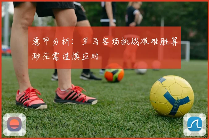 意甲分析：罗马客场挑战艰难胜算渺茫需谨慎应对