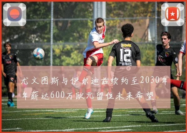 尤文图斯与伊尔迪兹续约至2030年年薪达600万欧元留住未来希望