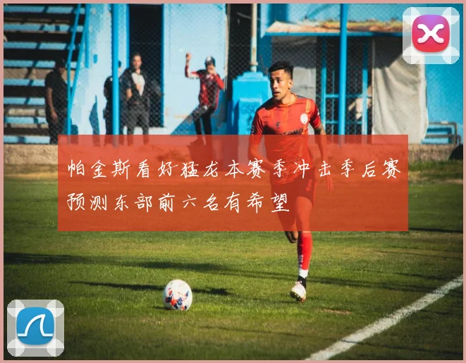 帕金斯看好猛龙本赛季冲击季后赛预测东部前六名有希望