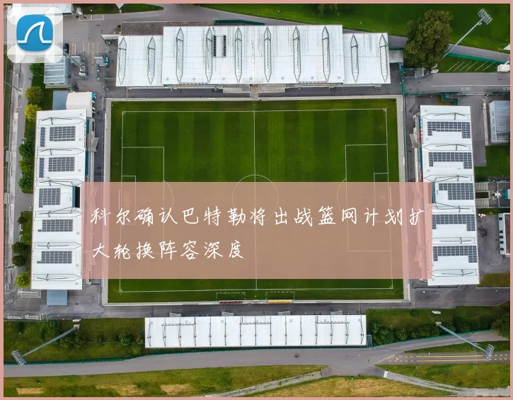 科尔确认巴特勒将出战篮网计划扩大轮换阵容深度