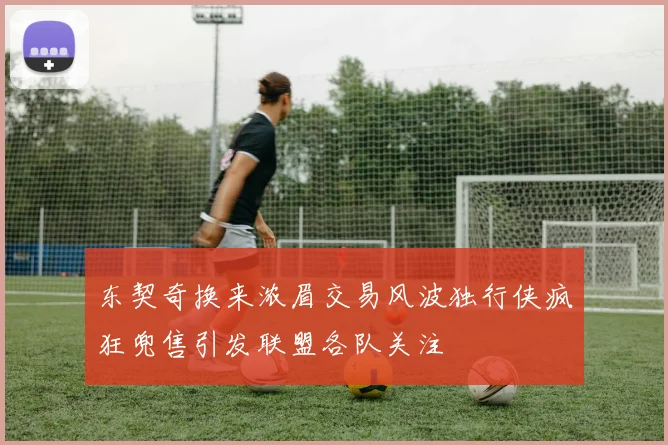 东契奇换来浓眉交易风波独行侠疯狂兜售引发联盟各队关注
