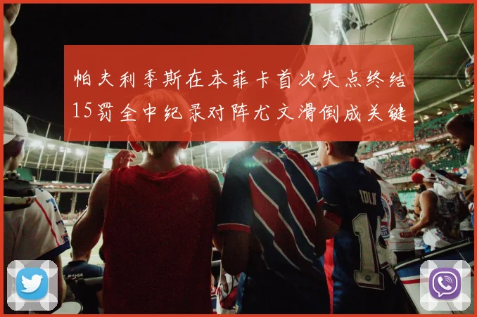 帕夫利季斯在本菲卡首次失点终结15罚全中纪录对阵尤文滑倒成关键时刻