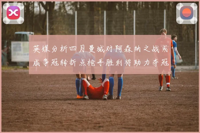 英媒分析四月曼城对阿森纳之战或成争冠转折点枪手胜利将助力夺冠希望