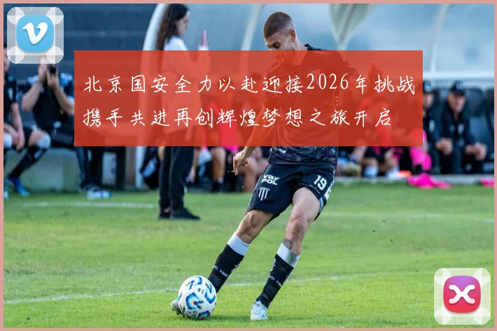北京国安全力以赴迎接2026年挑战携手共进再创辉煌梦想之旅开启
