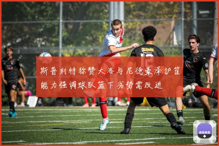 斯普利特称赞大洛与尼德豪泽护筐能力强调球队篮下劣势需改进
