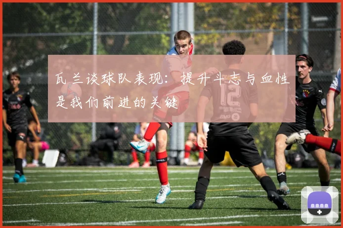 瓦兰谈球队表现：提升斗志与血性是我们前进的关键