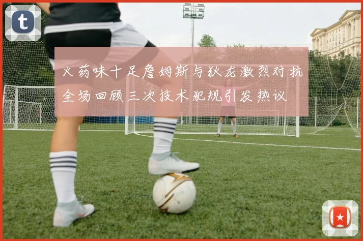 火药味十足詹姆斯与狄龙激烈对抗全场回顾三次技术犯规引发热议