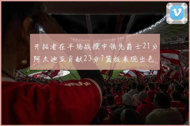 开拓者在半场战报中领先爵士21分阿夫迪亚贡献23分7篮板表现出色