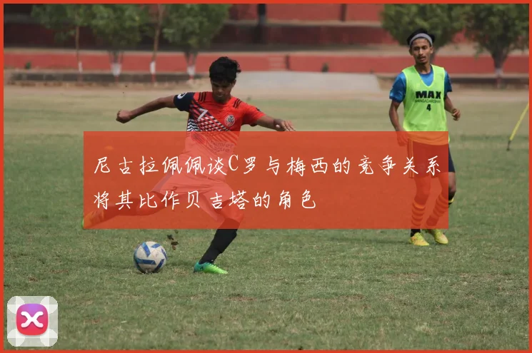 尼古拉佩佩谈C罗与梅西的竞争关系将其比作贝吉塔的角色