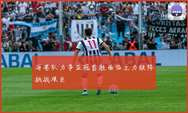 海港队力争亚冠首胜面临主力缺阵挑战艰巨
