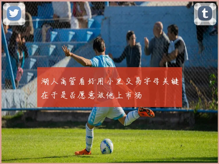 湖人高管看好用小里交易字母关键在于是否愿意放他上市场