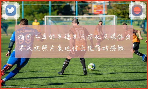 梅开二度的罗德里戈在社交媒体分享庆祝照片表达付出值得的感慨
