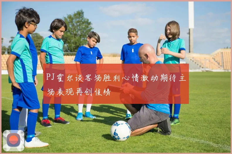PJ霍尔谈客场胜利心情激动期待主场表现再创佳绩