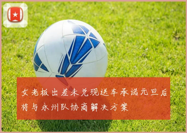 女老板出差未兑现送车承诺元旦后将与永州队协商解决方案