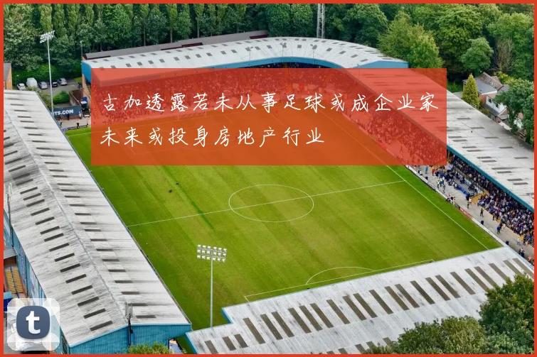 古加透露若未从事足球或成企业家未来或投身房地产行业
