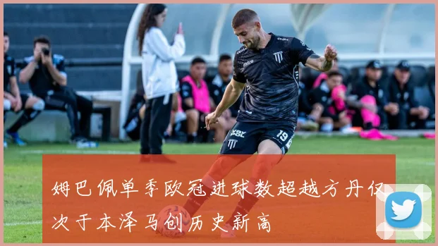 姆巴佩单季欧冠进球数超越方丹仅次于本泽马创历史新高