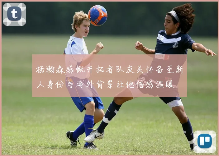 杨瀚森感慨开拓者队友关怀备至新人身份与海外背景让他倍感温暖