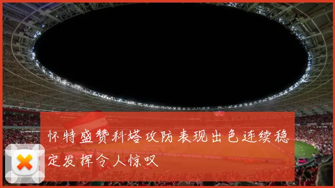 怀特盛赞科塔攻防表现出色连续稳定发挥令人惊叹
