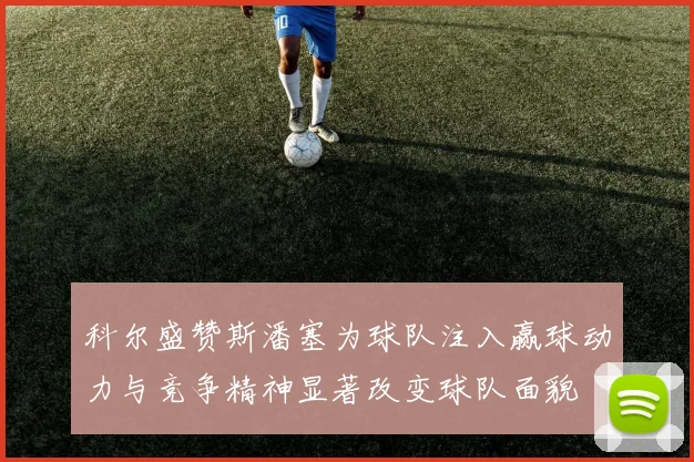 科尔盛赞斯潘塞为球队注入赢球动力与竞争精神显著改变球队面貌