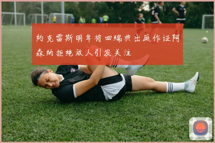 约克雷斯明年将回瑞典出庭作证阿森纳拒绝放人引发关注