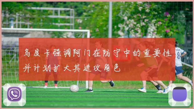 乌度卡强调阿门在防守中的重要性并计划扩大其进攻角色
