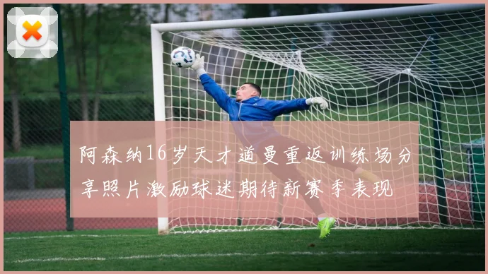阿森纳16岁天才道曼重返训练场分享照片激励球迷期待新赛季表现