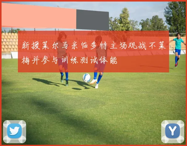 新援莱尔马亲临多特主场观战不莱梅并参与训练测试体能