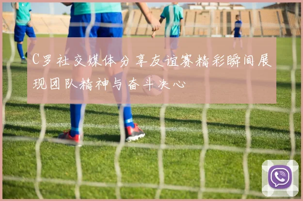 C罗社交媒体分享友谊赛精彩瞬间展现团队精神与奋斗决心