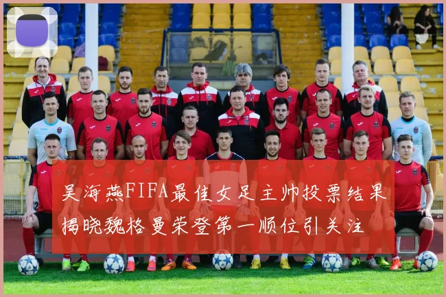 吴海燕FIFA最佳女足主帅投票结果揭晓魏格曼荣登第一顺位引关注