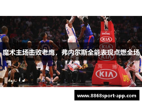 魔术主场击败老鹰，弗内尔斯全能表现点燃全场